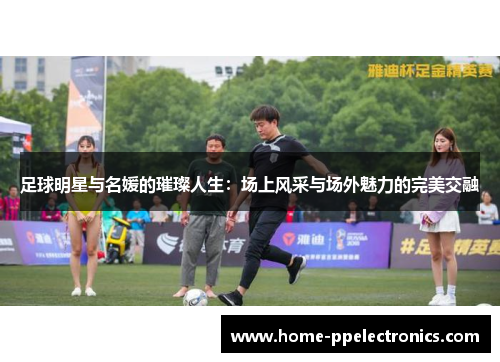足球明星与名媛的璀璨人生：场上风采与场外魅力的完美交融