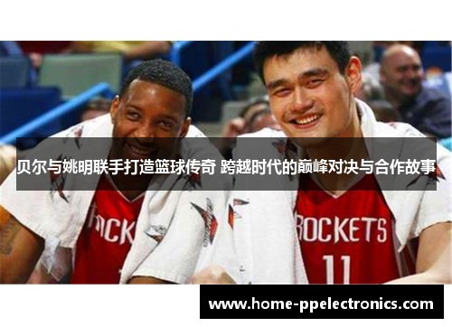贝尔与姚明联手打造篮球传奇 跨越时代的巅峰对决与合作故事