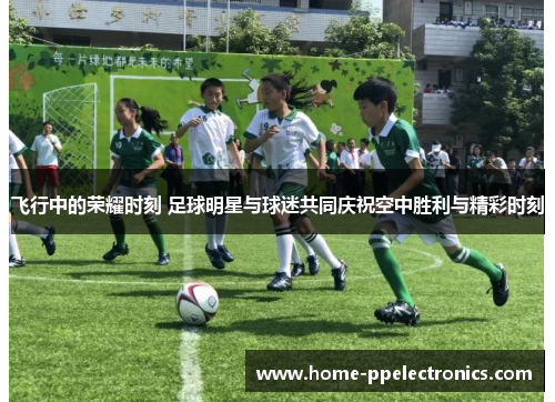 飞行中的荣耀时刻 足球明星与球迷共同庆祝空中胜利与精彩时刻