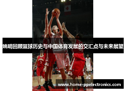 姚明回顾篮球历史与中国体育发展的交汇点与未来展望