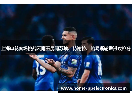 上海申花客场挑战云南玉昆阿苏埃、特谢拉、路易斯轮番进攻抢分