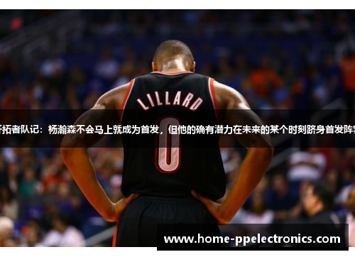 开拓者队记：杨瀚森不会马上就成为首发，但他的确有潜力在未来的某个时刻跻身首发阵容